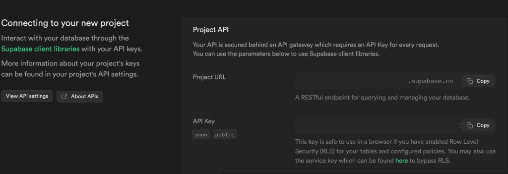 screenshot of Project API pane. Text on left says: "Connecting to your new project

Interact with your database through the Supabase client libraries with your API keys.

More information about your project's keys can be found in your project's API settings."
Text on right says: "Project API
Your API is secured behind an API gateway which requires an API Key for every request.
You can use the parameters below to use Supabase client libraries.
Project URL: [form field]
A RESTful endpoint for querying and managing your database.
API key: [form field]
This key is safe to use in a browser if you have enabled Row Level Security (RLS) for your tables and configured policies. You may also use the service key which can be found here to bypass RLS."