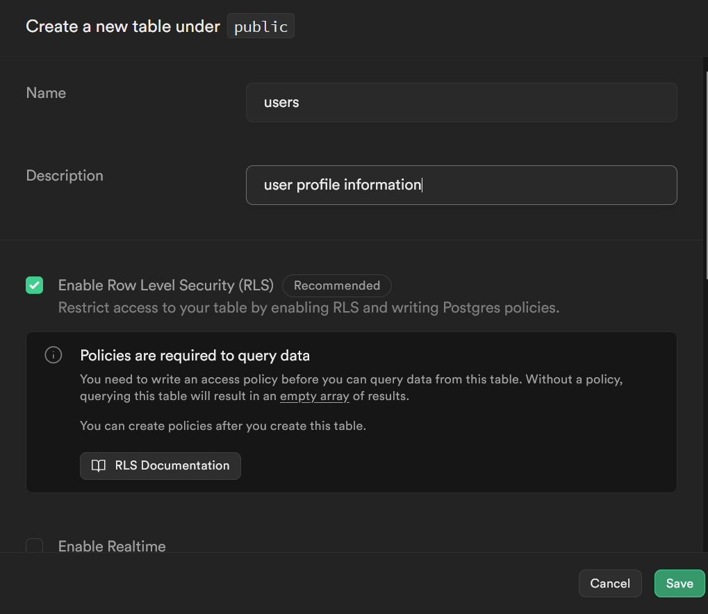 screenshot of top of new table creator pane.
At top: Create a new table under public
Name: text input field
Description: text input field
checkbox: Enable Row Level Security (RLS) (Recommended)
Restrict access to your table by enabling RLS and writing Postgres policies
Policies are required to query data
You need to write an access policy before you can query data from this table. Without a policy, querying this table will result in an empty array of results.
You can create policies after you create this table.
button: RLS Documentation
checkbox: Enable Realtime
buttons: cancel, Save